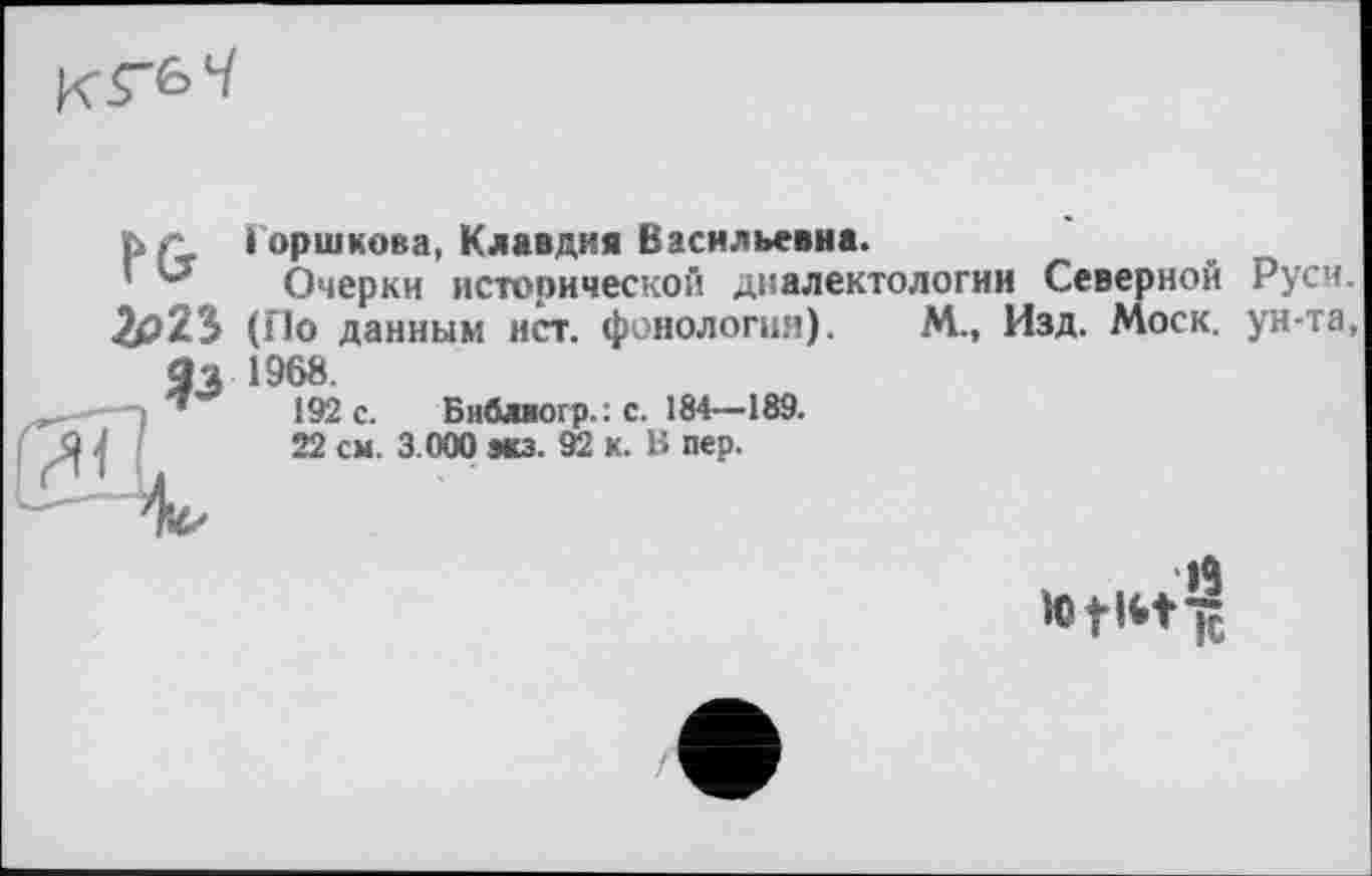 ﻿
PG 2егъ
Горшкова, Клавдия Васильевна.
Очерки исторической диалектологии Северной Руси. (По данным ист. фонология). М., Изд. Моск, ун-та, 1968.
192 с. Би&шогр.; с. 184—189.
22 см. 3.000 мз. 92 к. В пер.
